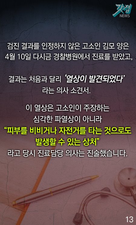 검진 결과를 인정하지 않은 고소인 김모 양은 4월 10일 다시금 경찰병원에서 진료를 받았고, 결과는 처음과 달리 '열상이 발견되었다'라는 의사 소견서. 이 열상은 고소인이 주장하는 심각한 파열상이 아니라 "피부를 비비거나 자전거를 타는 것으로도 발생할 수 있는 상처"라고 당시 진료 담당 의사는 진술했습니다.