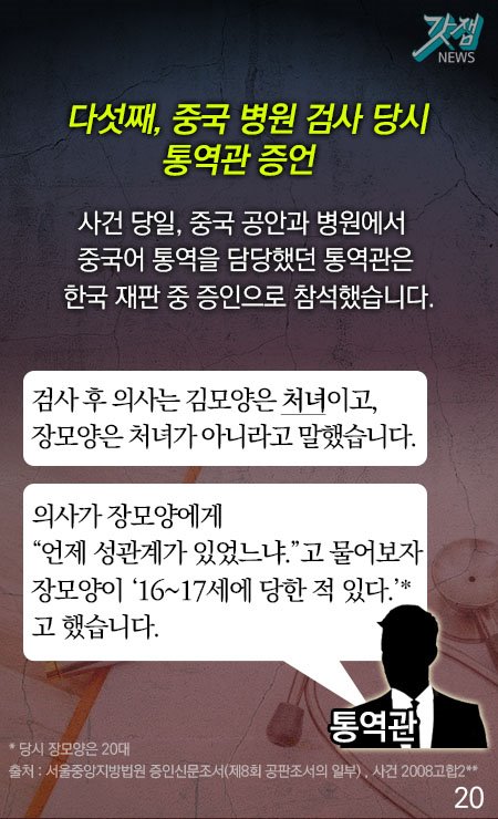 다섯째, 중국 병원 검사 당시 통역관 증언 사건 당일, 중국 공안과 병원에서 중국어 통역을 담당했던 통역관은 한국 재판 중 증인으로 참석했습니다.  통역관 - 검사 후 의사는 김모양은 처녀이고, 장모양은 처녀가 아니라고 말했습니다. 의사가 장모양에게 "언제 성관계가 있었으냐"고 물어보자 장모양이 "16~17세에 당한 적 있다"고 했습니다*.