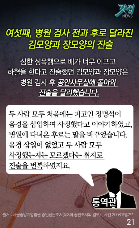 여섯째, 병원 검사 전과 후로 달라진 김모양과 장모양의 진술 심한 성폭행으로 배가 너무 아프고 하혈을 한다고 진술했던 김모양과 장모양은 병원 검사 후 공안사무실에 돌아와 진술을 달리했습니다. 통역관-두 사람 모두 처음에는 피고인 정명석이 음경을 삽입하여 사정했다고 이야기하였고, 병원에 다녀온 후로는 말을 바꾸었습니다. 음경 삽입이 없었고 두 사람 모두 사정했는지는 모르겠다는 취지로 진술을 번복하였지요. *출처 : 서울중앙지방법원 증인신문조서(제8회 공판조서의 일부), 사건 2008 고합2**