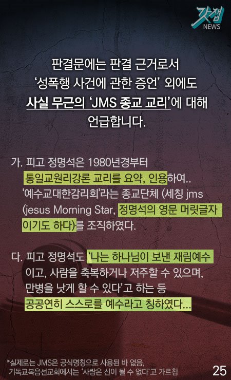 판결문에는 판결 근거로서 '성폭행 사건에 관한 증언' 외에도 사실무근의 'JMS 종교 교리'에 대해 언급합니다. 가. 피고 정명석은 1980년경부터 통일교원리강론 교리를 요약, 인용하여... '예수교대한감리회'라는 종교단체(세칭 jms.. (jesus morning star, 정명석의 영문 머릿글자이기도 하다)를 조직하였다. 다. 피고 정명석도 '나는 하나님이 보낸 재림예수이고, 사람을 축복하거나 저주할 수 있으며, 만병을 낫게 할 수 있다'고 하는등 공공연히 스스로를 예수라고 칭하였다. *실제로는 JMS은 공식명칭으로 사용된 바 없음. 기독교복음선교회에서는 '사람은 신이 될 수 없다'고 가르침